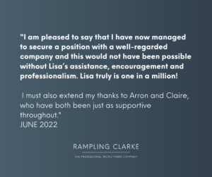 "I am pleased to say that I have now managed to secure a position with a well-regarded company and this would not have been possible without Lisa's assistance, encouragement, and professionalism. Lisa truly is one in a million! I must also extend my thanks to Arron and Claire, who have both been just as supportive throughout. JUNE 2022."