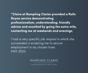 "Claire at Rampling Clarke provided a Rolls Royce service demonstrating professionalism, understanding, friendly advice and excelled by going the extra mile, contacting me at weekends and evenings. I had a very specific job request in which she succeeded in enabling me to secure employment in my chosen town. MAY 2023"