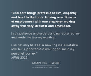 "Lisa only brings professionalism, empathy, and trust to the table. Having over 12 years of employment with one employer moving away was very stressful and emotional. Lisa's patience and understanding reassured me and made the journey exciting. Lisa not only helped in securing my a suitable role but supported and encouraged me in my personal journey. APRIL 2023."